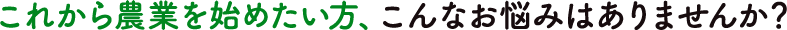 これから農業を始めたい方、こんなお悩みはありませんか?